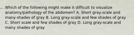 Which of the following might make it difficult to visualize anatomy/pathology of the abdomen? A. Short gray-scale and many shades of gray B. Long gray-scale and few shades of gray C. Short scale and few shades of gray D. Long gray-scale and many shades of gray