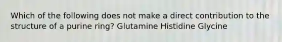 Which of the following does not make a direct contribution to the structure of a purine ring? Glutamine Histidine Glycine