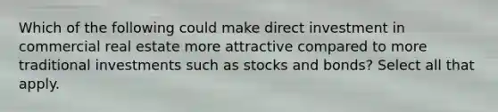 Which of the following could make direct investment in commercial real estate more attractive compared to more traditional investments such as stocks and bonds? Select all that apply.