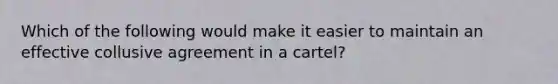 Which of the following would make it easier to maintain an effective collusive agreement in a cartel?