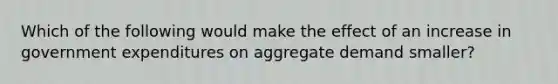 Which of the following would make the effect of an increase in government expenditures on aggregate demand smaller?