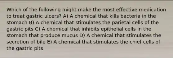 Which of the following might make the most effective medication to treat gastric ulcers? A) A chemical that kills bacteria in the stomach B) A chemical that stimulates the parietal cells of the gastric pits C) A chemical that inhibits epithelial cells in the stomach that produce mucus D) A chemical that stimulates the secretion of bile E) A chemical that stimulates the chief cells of the gastric pits