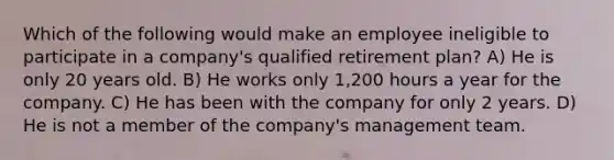 Which of the following would make an employee ineligible to participate in a company's qualified retirement plan? A) He is only 20 years old. B) He works only 1,200 hours a year for the company. C) He has been with the company for only 2 years. D) He is not a member of the company's management team.