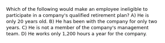 Which of the following would make an employee ineligible to participate in a company's qualified retirement plan? A) He is only 20 years old. B) He has been with the company for only two years. C) He is not a member of the company's management team. D) He works only 1,200 hours a year for the company.