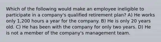 Which of the following would make an employee ineligible to participate in a company's qualified retirement plan? A) He works only 1,200 hours a year for the company. B) He is only 20 years old. C) He has been with the company for only two years. D) He is not a member of the company's management team.