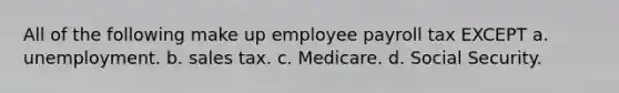 All of the following make up employee payroll tax EXCEPT a. unemployment. b. sales tax. c. Medicare. d. Social Security.