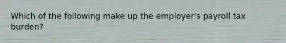 Which of the following make up the employer's payroll tax burden?