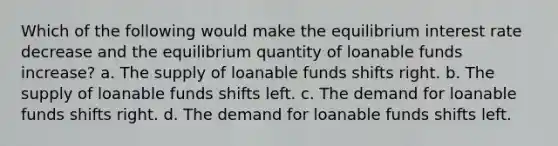 Which of the following would make the equilibrium interest rate decrease and the equilibrium quantity of loanable funds increase? a. The supply of loanable funds shifts right. b. The supply of loanable funds shifts left. c. The demand for loanable funds shifts right. d. The demand for loanable funds shifts left.