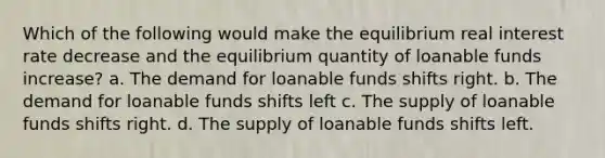 Which of the following would make the equilibrium real interest rate decrease and the equilibrium quantity of loanable funds increase? a. The demand for loanable funds shifts right. b. The demand for loanable funds shifts left c. The supply of loanable funds shifts right. d. The supply of loanable funds shifts left.