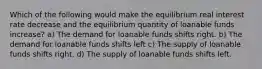 Which of the following would make the equilibrium real interest rate decrease and the equilibrium quantity of loanable funds increase? a) The demand for loanable funds shifts right. b) The demand for loanable funds shifts left c) The supply of loanable funds shifts right. d) The supply of loanable funds shifts left.