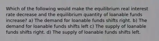 Which of the following would make the equilibrium real interest rate decrease and the equilibrium quantity of loanable funds increase? a) The demand for loanable funds shifts right. b) The demand for loanable funds shifts left c) The supply of loanable funds shifts right. d) The supply of loanable funds shifts left.