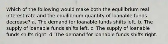 Which of the following would make both the equilibrium real interest rate and the equilibrium quantity of loanable funds decrease? a. The demand for loanable funds shifts left. b. The supply of loanable funds shifts left. c. The supply of loanable funds shifts right. d. The demand for loanable funds shifts right.