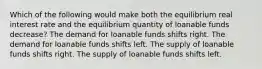 Which of the following would make both the equilibrium real interest rate and the equilibrium quantity of loanable funds decrease? The demand for loanable funds shifts right. The demand for loanable funds shifts left. The supply of loanable funds shifts right. The supply of loanable funds shifts left.