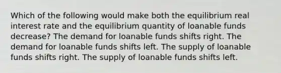 Which of the following would make both the equilibrium real interest rate and the equilibrium quantity of loanable funds decrease? The demand for loanable funds shifts right. The demand for loanable funds shifts left. The supply of loanable funds shifts right. The supply of loanable funds shifts left.