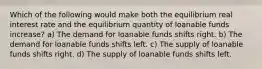 Which of the following would make both the equilibrium real interest rate and the equilibrium quantity of loanable funds increase? a) The demand for loanable funds shifts right. b) The demand for loanable funds shifts left. c) The supply of loanable funds shifts right. d) The supply of loanable funds shifts left.