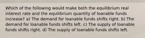 Which of the following would make both the equilibrium real interest rate and the equilibrium quantity of loanable funds increase? a) The demand for loanable funds shifts right. b) The demand for loanable funds shifts left. c) The supply of loanable funds shifts right. d) The supply of loanable funds shifts left.