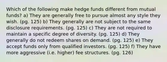 Which of the following make hedge funds different from mutual funds? a) They are generally free to pursue almost any style they wish. (pg. 125) b) They generally are not subject to the same disclosure requirements. (pg. 125) c) They are not required to maintain a specific degree of diversity. (pg. 125) d) They generally do not redeem shares on demand. (pg. 125) e) They accept funds only from qualified investors. (pg. 125) f) They have more aggressive (i.e. higher) fee structures. (pg. 126)