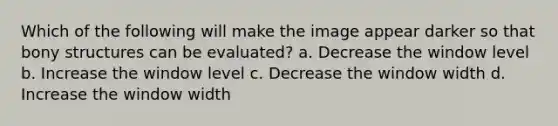 Which of the following will make the image appear darker so that bony structures can be evaluated? a. Decrease the window level b. Increase the window level c. Decrease the window width d. Increase the window width