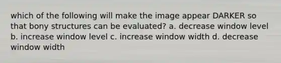 which of the following will make the image appear DARKER so that bony structures can be evaluated? a. decrease window level b. increase window level c. increase window width d. decrease window width