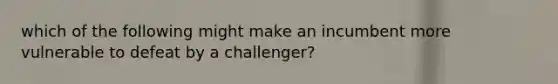 which of the following might make an incumbent more vulnerable to defeat by a challenger?