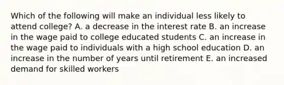 Which of the following will make an individual less likely to attend college? A. a decrease in the interest rate B. an increase in the wage paid to college educated students C. an increase in the wage paid to individuals with a high school education D. an increase in the number of years until retirement E. an increased demand for skilled workers