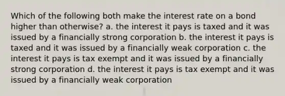 Which of the following both make the interest rate on a bond higher than otherwise? a. the interest it pays is taxed and it was issued by a financially strong corporation b. the interest it pays is taxed and it was issued by a financially weak corporation c. the interest it pays is tax exempt and it was issued by a financially strong corporation d. the interest it pays is tax exempt and it was issued by a financially weak corporation