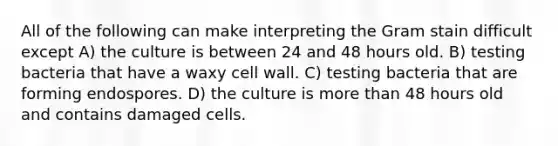 All of the following can make interpreting the Gram stain difficult except A) the culture is between 24 and 48 hours old. B) testing bacteria that have a waxy cell wall. C) testing bacteria that are forming endospores. D) the culture is more than 48 hours old and contains damaged cells.