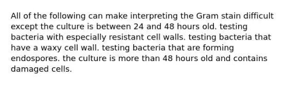 All of the following can make interpreting the Gram stain difficult except the culture is between 24 and 48 hours old. testing bacteria with especially resistant cell walls. testing bacteria that have a waxy cell wall. testing bacteria that are forming endospores. the culture is more than 48 hours old and contains damaged cells.