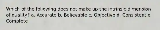 Which of the following does not make up the intrinsic dimension of quality? a. Accurate b. Believable c. Objective d. Consistent e. Complete