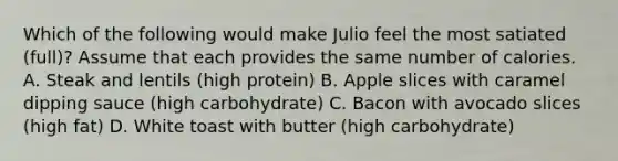 Which of the following would make Julio feel the most satiated (full)? Assume that each provides the same number of calories. A. Steak and lentils (high protein) B. Apple slices with caramel dipping sauce (high carbohydrate) C. Bacon with avocado slices (high fat) D. White toast with butter (high carbohydrate)