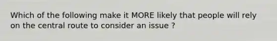 Which of the following make it MORE likely that people will rely on the central route to consider an issue ?