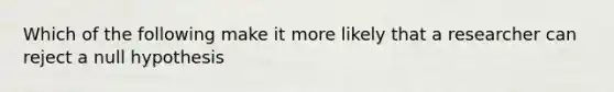 Which of the following make it more likely that a researcher can reject a null hypothesis