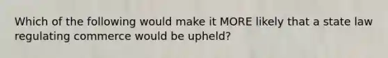 Which of the following would make it MORE likely that a state law regulating commerce would be upheld?
