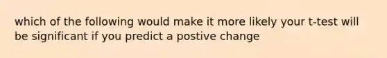 which of the following would make it more likely your t-test will be significant if you predict a postive change