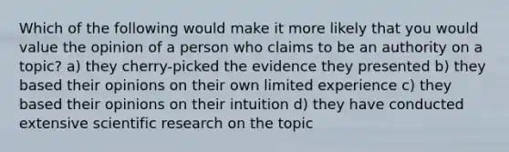 Which of the following would make it more likely that you would value the opinion of a person who claims to be an authority on a topic? a) they cherry-picked the evidence they presented b) they based their opinions on their own limited experience c) they based their opinions on their intuition d) they have conducted extensive scientific research on the topic