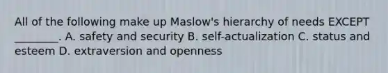 All of the following make up Maslow's hierarchy of needs EXCEPT ________. A. safety and security B. self-actualization C. status and esteem D. extraversion and openness