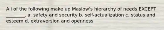 All of the following make up Maslow's hierarchy of needs EXCEPT ________. a. safety and security b. self-actualization c. status and esteem d. extraversion and openness