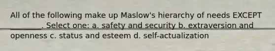 All of the following make up Maslow's hierarchy of needs EXCEPT ________. Select one: a. safety and security b. extraversion and openness c. status and esteem d. self-actualization