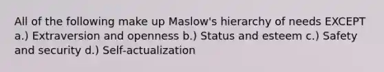 All of the following make up Maslow's hierarchy of needs EXCEPT a.) Extraversion and openness b.) Status and esteem c.) Safety and security d.) Self-actualization