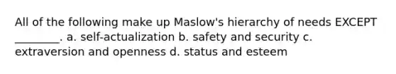 All of the following make up Maslow's hierarchy of needs EXCEPT ________. a. self-actualization b. safety and security c. extraversion and openness d. status and esteem