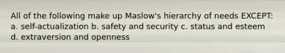 All of the following make up Maslow's hierarchy of needs EXCEPT: a. self-actualization b. safety and security c. status and esteem d. extraversion and openness