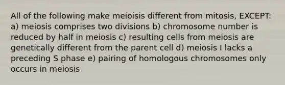 All of the following make meioisis different from mitosis, EXCEPT: a) meiosis comprises two divisions b) chromosome number is reduced by half in meiosis c) resulting cells from meiosis are genetically different from the parent cell d) meiosis I lacks a preceding S phase e) pairing of homologous chromosomes only occurs in meiosis