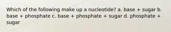 Which of the following make up a nucleotide? a. base + sugar b. base + phosphate c. base + phosphate + sugar d. phosphate + sugar