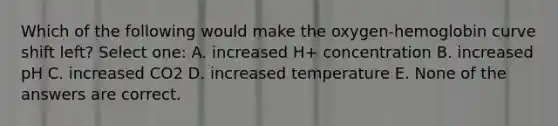 Which of the following would make the oxygen-hemoglobin curve shift left? Select one: A. increased H+ concentration B. increased pH C. increased CO2 D. increased temperature E. None of the answers are correct.