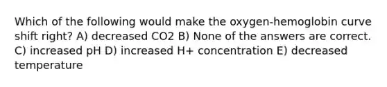 Which of the following would make the oxygen-hemoglobin curve shift right? A) decreased CO2 B) None of the answers are correct. C) increased pH D) increased H+ concentration E) decreased temperature