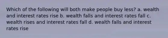 Which of the following will both make people buy less? a. wealth and interest rates rise b. wealth falls and interest rates fall c. wealth rises and interest rates fall d. wealth falls and interest rates rise