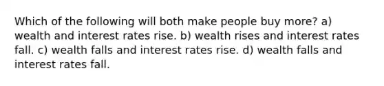 Which of the following will both make people buy more? a) wealth and interest rates rise. b) wealth rises and interest rates fall. c) wealth falls and interest rates rise. d) wealth falls and interest rates fall.