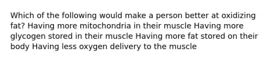 Which of the following would make a person better at oxidizing fat? Having more mitochondria in their muscle Having more glycogen stored in their muscle Having more fat stored on their body Having less oxygen delivery to the muscle