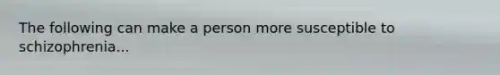 The following can make a person more susceptible to schizophrenia...