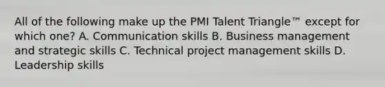 All of the following make up the PMI Talent Triangle™ except for which one? A. Communication skills B. Business management and strategic skills C. Technical project management skills D. Leadership skills